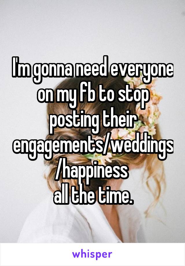 I'm gonna need everyone on my fb to stop posting their engagements/weddings/happiness 
all the time.