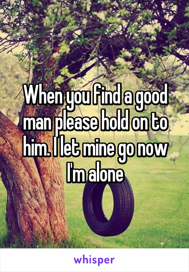 When you find a good man please hold on to him. I let mine go now I'm alone