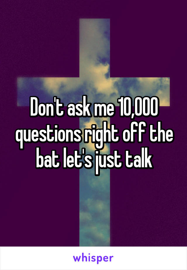Don't ask me 10,000 questions right off the bat let's just talk