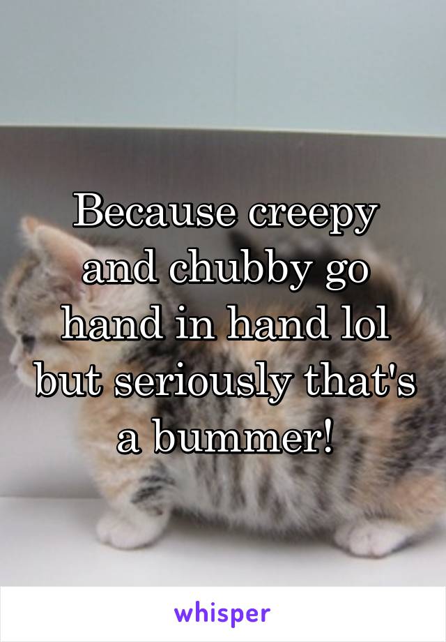 Because creepy and chubby go hand in hand lol but seriously that's a bummer!