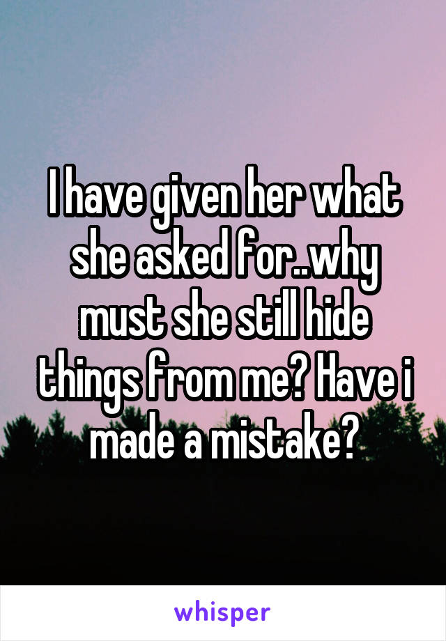 I have given her what she asked for..why must she still hide things from me? Have i made a mistake?
