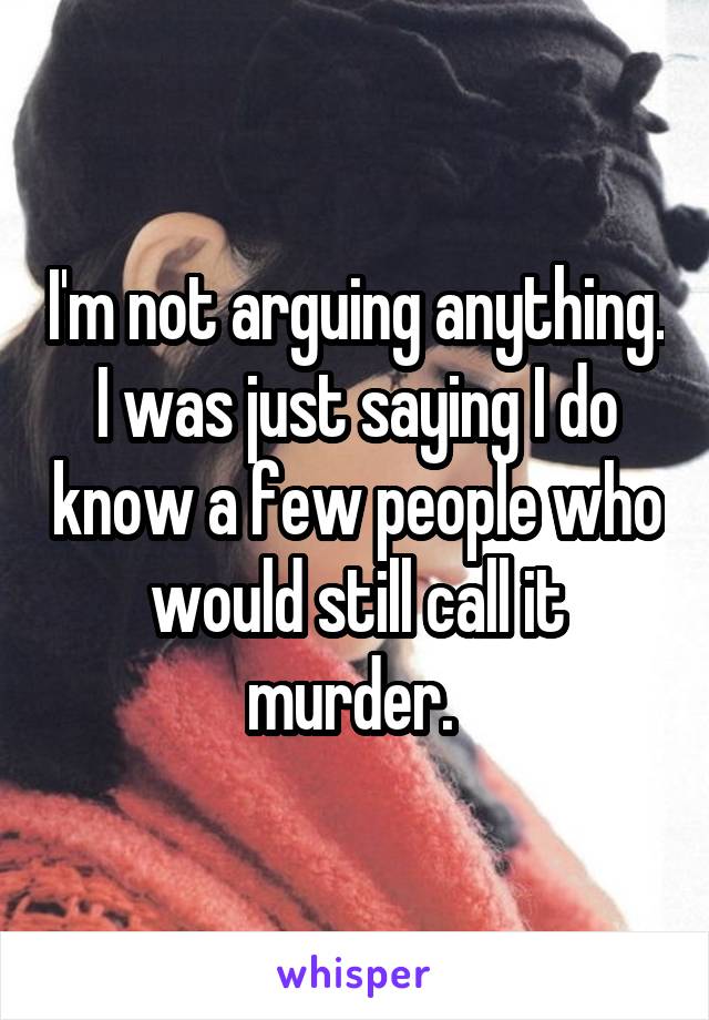 I'm not arguing anything. I was just saying I do know a few people who would still call it murder. 