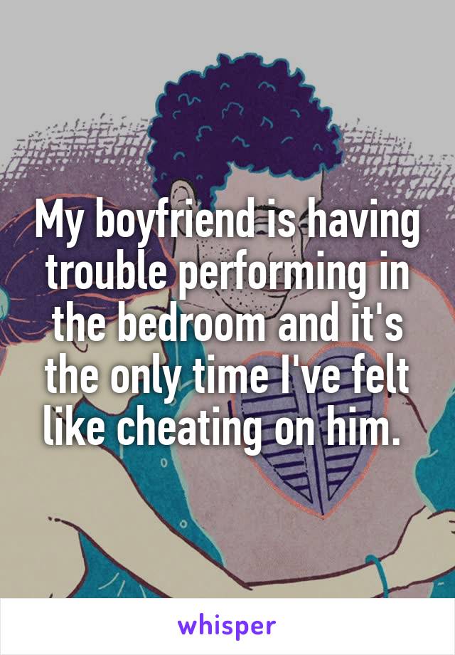 My boyfriend is having trouble performing in the bedroom and it's the only time I've felt like cheating on him. 