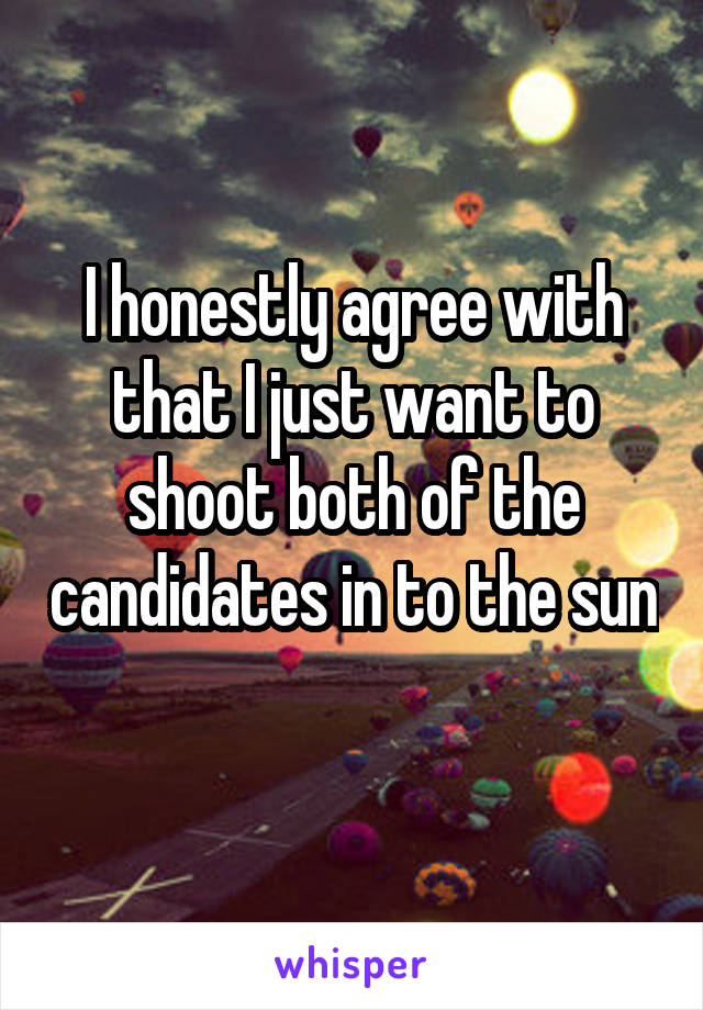 I honestly agree with that I just want to shoot both of the candidates in to the sun 