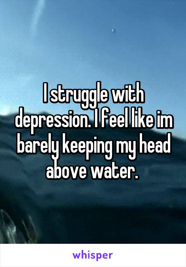 I struggle with depression. I feel like im barely keeping my head above water. 