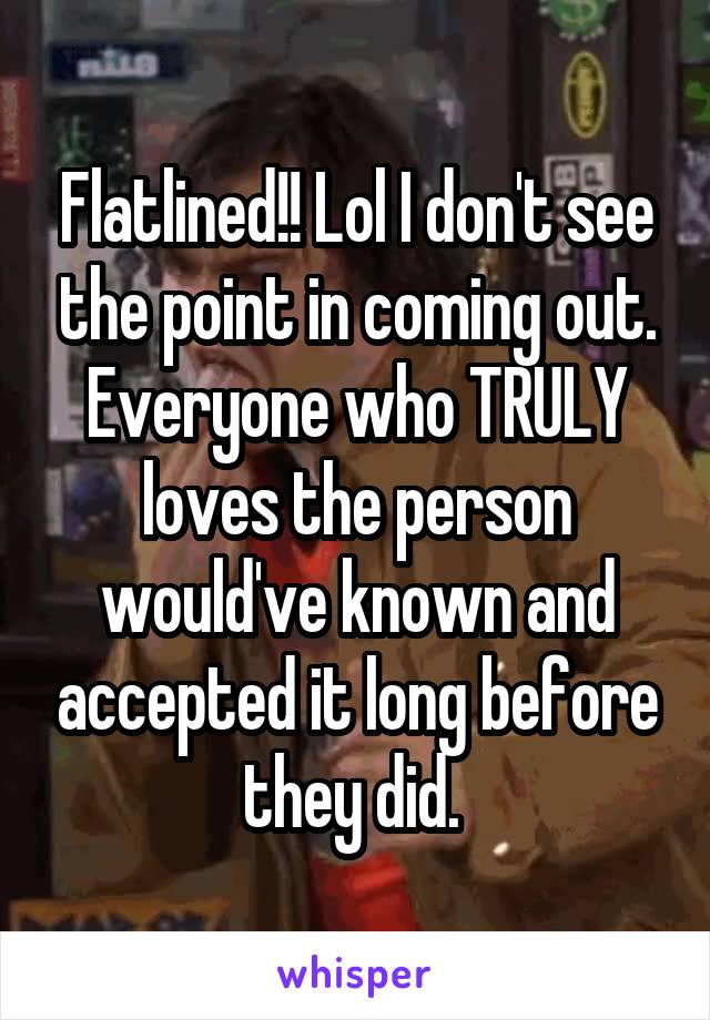 Flatlined!! Lol I don't see the point in coming out. Everyone who TRULY loves the person would've known and accepted it long before they did. 