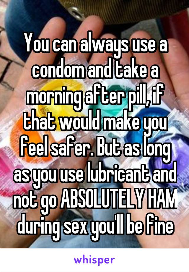 You can always use a condom and take a morning after pill, if that would make you feel safer. But as long as you use lubricant and not go ABSOLUTELY HAM during sex you'll be fine