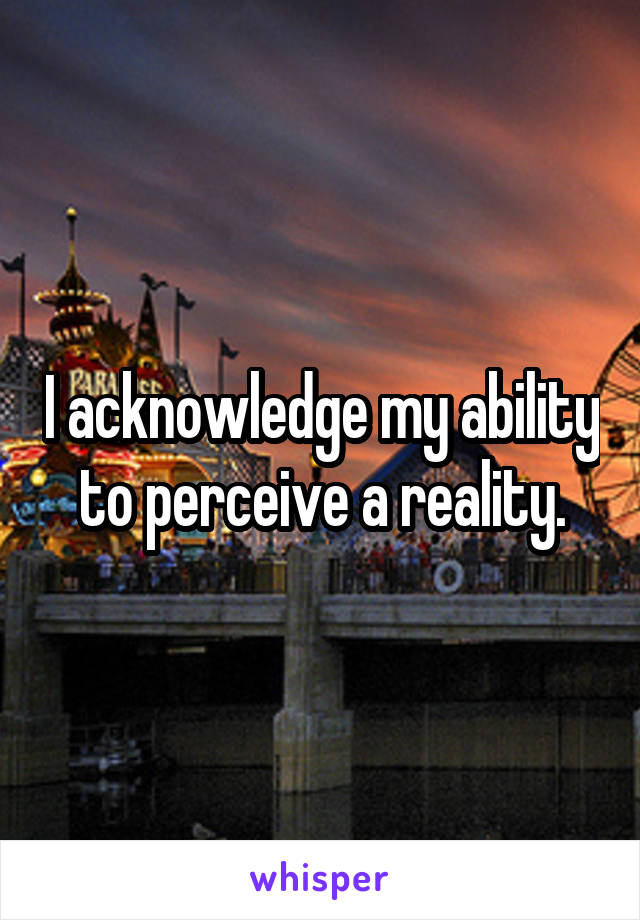 I acknowledge my ability to perceive a reality.