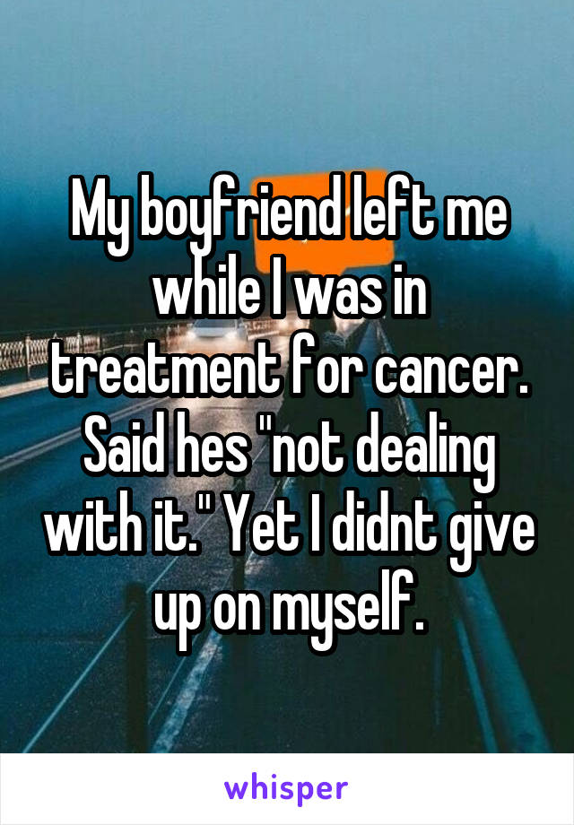 My boyfriend left me while I was in treatment for cancer. Said hes "not dealing with it." Yet I didnt give up on myself.