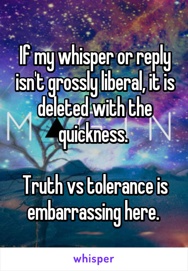 If my whisper or reply isn't grossly liberal, it is deleted with the quickness. 

Truth vs tolerance is embarrassing here. 