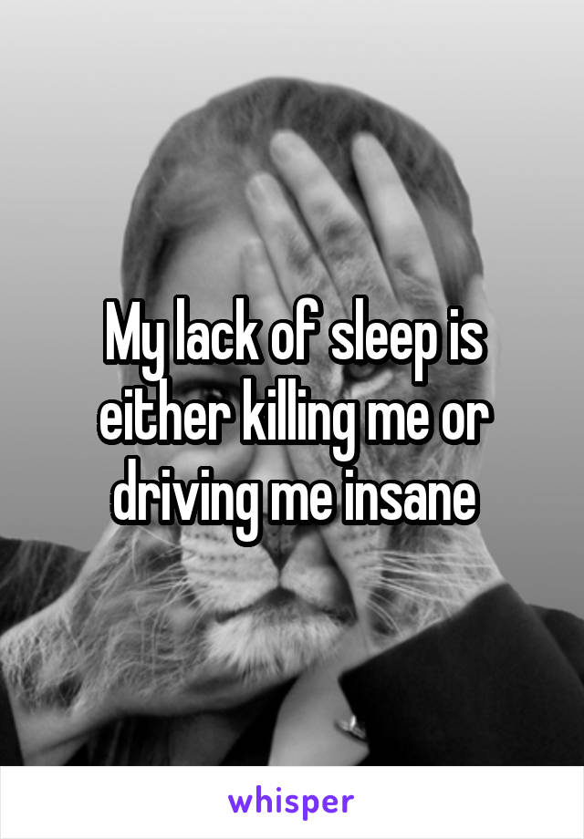 My lack of sleep is either killing me or driving me insane