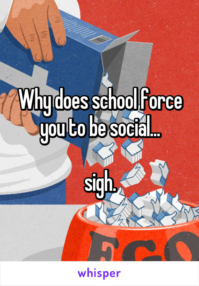 Why does school force you to be social...

sigh.