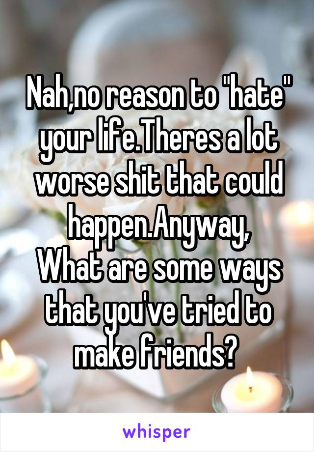 Nah,no reason to "hate" your life.Theres a lot worse shit that could happen.Anyway,
What are some ways that you've tried to make friends? 