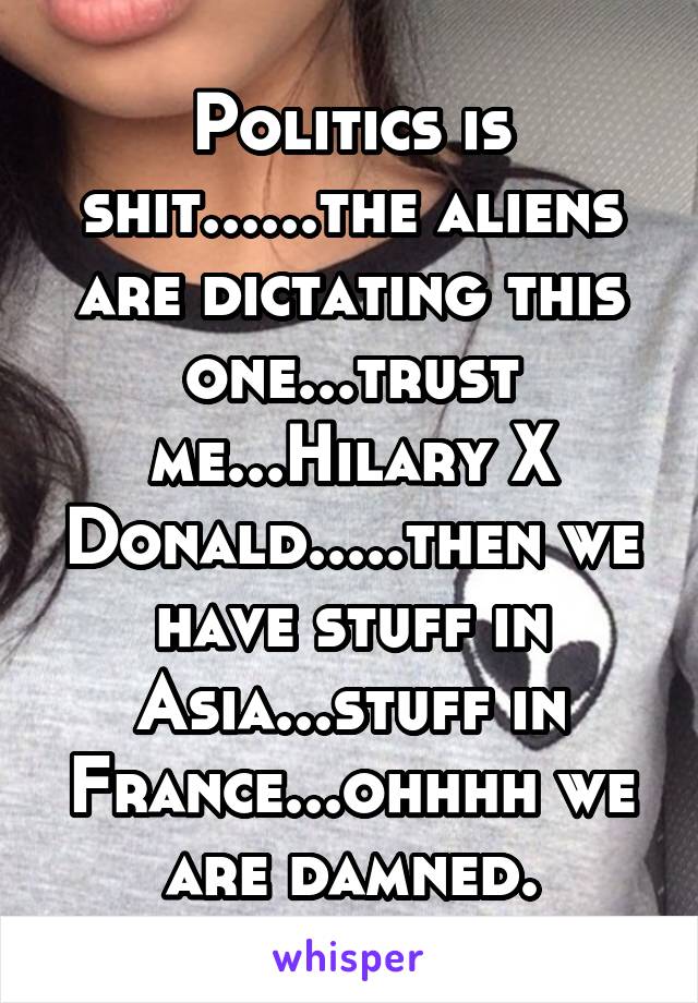 Politics is shit......the aliens are dictating this one...trust me...Hilary X Donald.....then we have stuff in Asia...stuff in France...ohhhh we are damned.