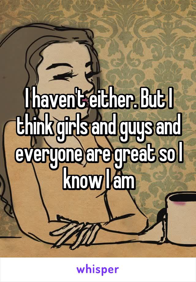I haven't either. But I think girls and guys and everyone are great so I know I am