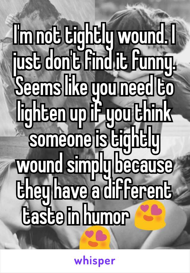 I'm not tightly wound. I just don't find it funny. Seems like you need to lighten up if you think someone is tightly wound simply because they have a different taste in humor 😍😍