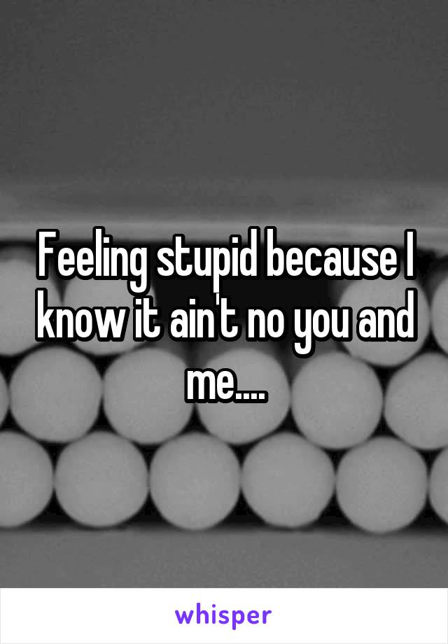 Feeling stupid because I know it ain't no you and me....