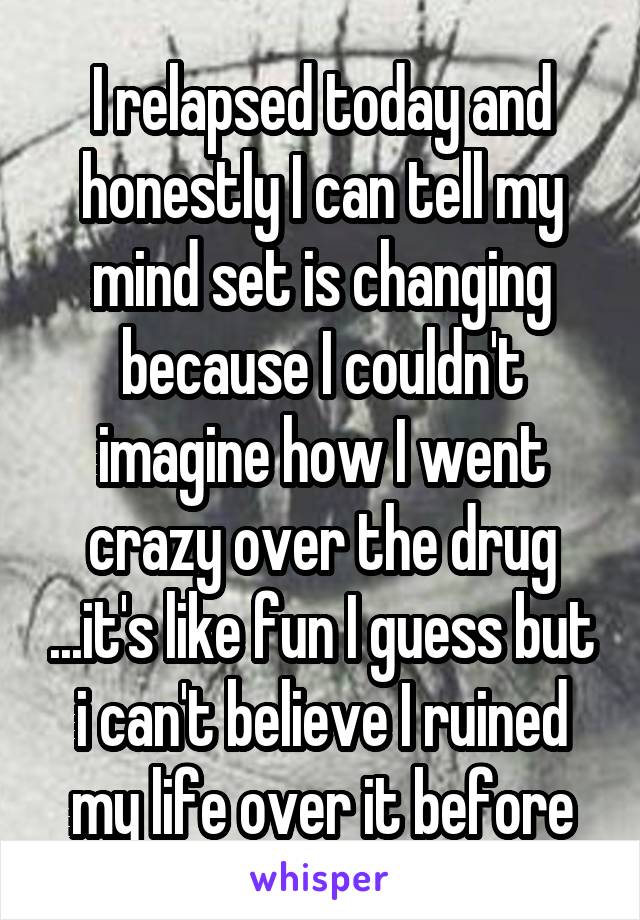I relapsed today and honestly I can tell my mind set is changing because I couldn't imagine how I went crazy over the drug ...it's like fun I guess but i can't believe I ruined my life over it before