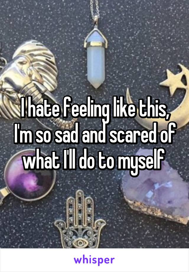 I hate feeling like this, I'm so sad and scared of what I'll do to myself 