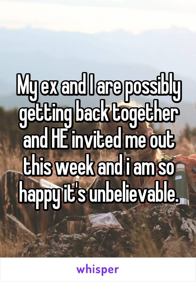 My ex and I are possibly getting back together and HE invited me out this week and i am so happy it's unbelievable.