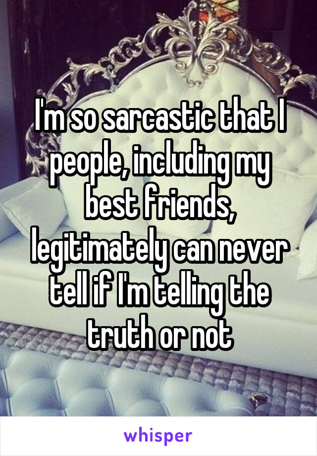 I'm so sarcastic that I people, including my best friends, legitimately can never tell if I'm telling the truth or not