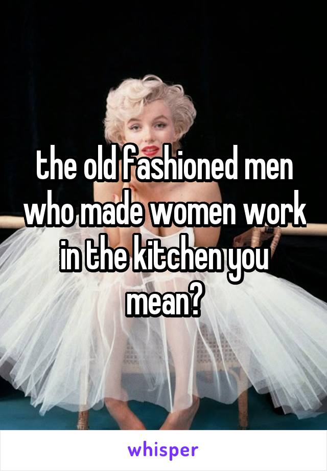 the old fashioned men who made women work in the kitchen you mean?
