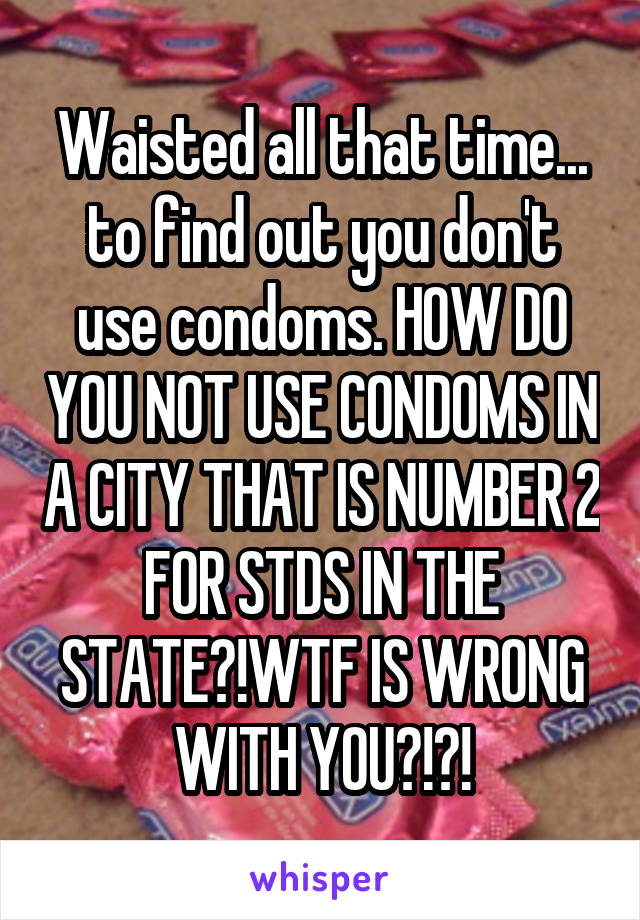 Waisted all that time... to find out you don't use condoms. HOW DO YOU NOT USE CONDOMS IN A CITY THAT IS NUMBER 2 FOR STDS IN THE STATE?!WTF IS WRONG WITH YOU?!?!