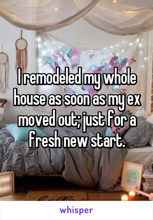 I remodeled my whole house as soon as my ex moved out; just for a fresh new start.