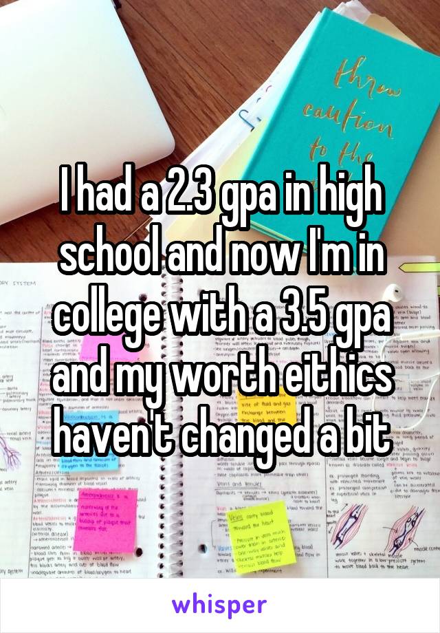 I had a 2.3 gpa in high school and now I'm in college with a 3.5 gpa and my worth eithics haven't changed a bit