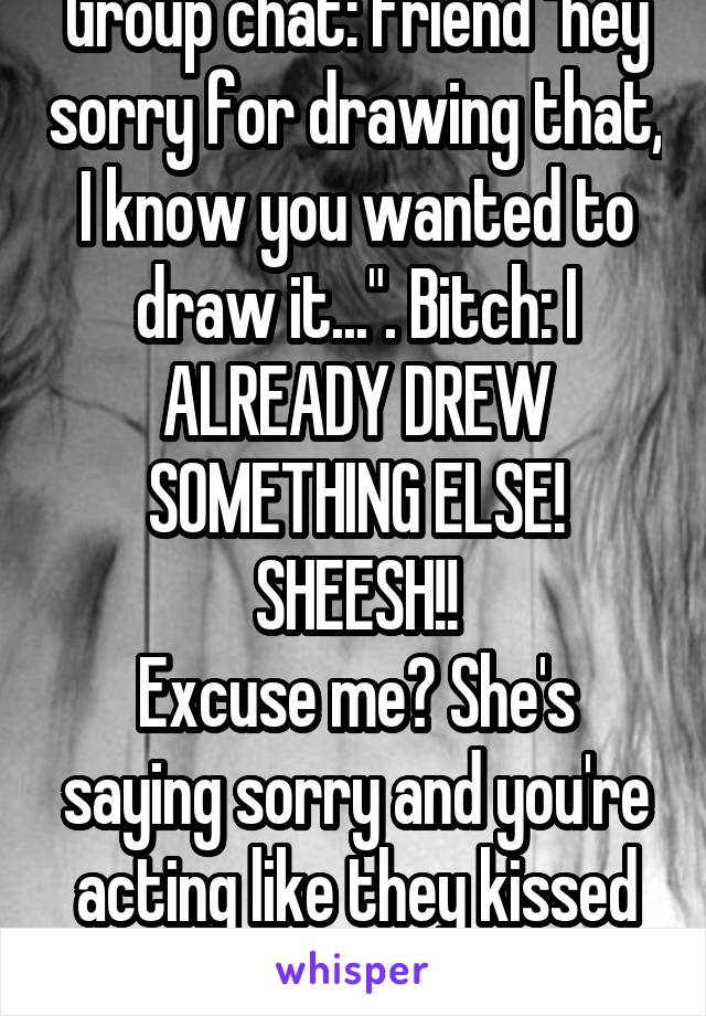 Group chat: friend "hey sorry for drawing that, I know you wanted to draw it...". Bitch: I ALREADY DREW SOMETHING ELSE! SHEESH!!
Excuse me? She's saying sorry and you're acting like they kissed yo BF