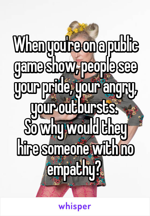 When you're on a public game show, people see your pride, your angry, your outbursts. 
So why would they hire someone with no empathy? 