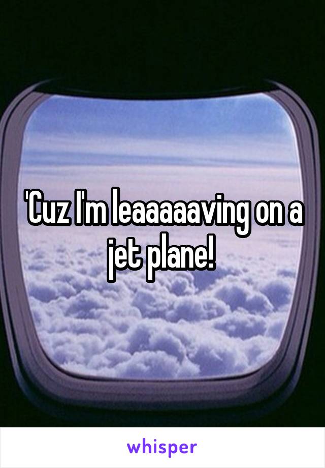 'Cuz I'm leaaaaaving on a jet plane! 