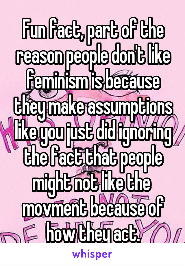 Fun fact, part of the reason people don't like feminism is because they make assumptions like you just did ignoring the fact that people might not like the  movment because of how they act.