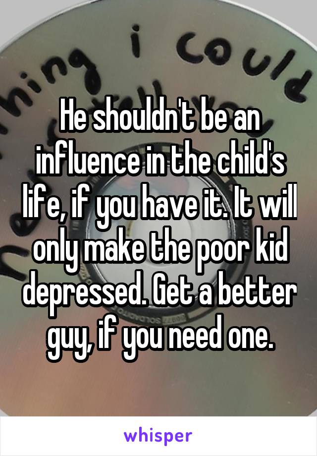 He shouldn't be an influence in the child's life, if you have it. It will only make the poor kid depressed. Get a better guy, if you need one.