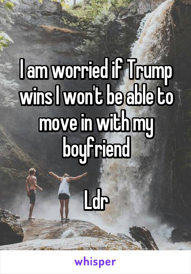 I am worried if Trump wins I won't be able to move in with my boyfriend

Ldr