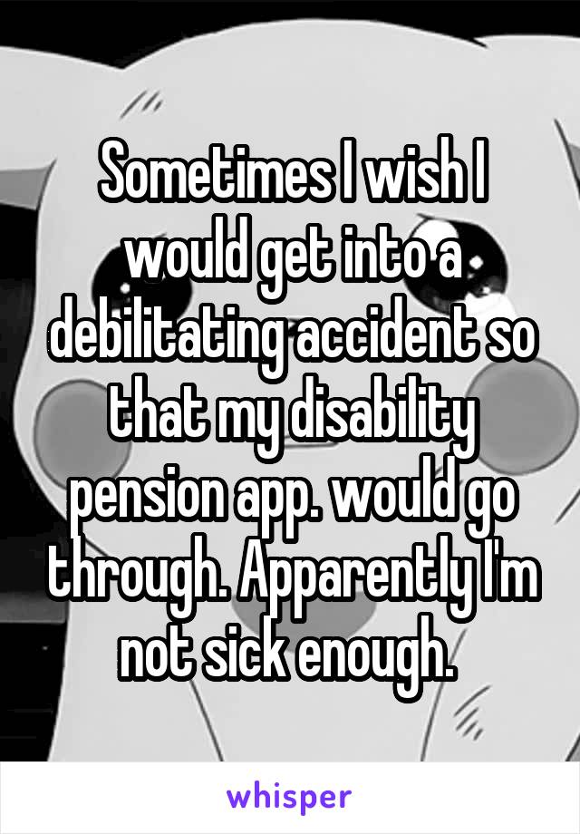 Sometimes I wish I would get into a debilitating accident so that my disability pension app. would go through. Apparently I'm not sick enough. 