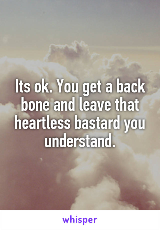 Its ok. You get a back bone and leave that heartless bastard you understand.