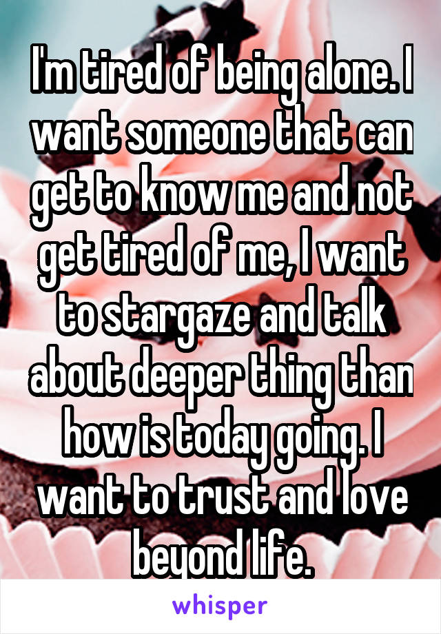 I'm tired of being alone. I want someone that can get to know me and not get tired of me, I want to stargaze and talk about deeper thing than how is today going. I want to trust and love beyond life.