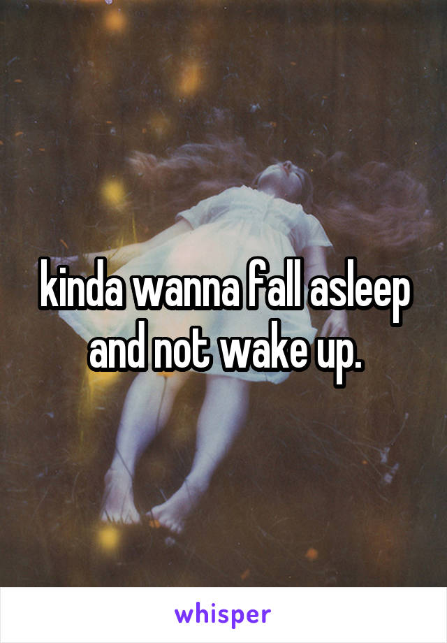 kinda wanna fall asleep and not wake up.
