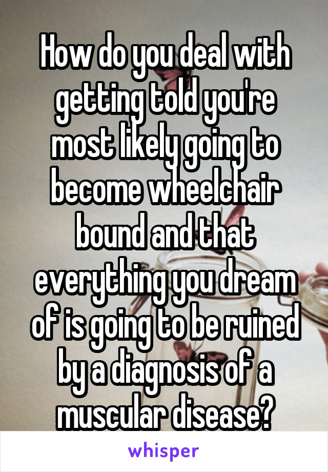 How do you deal with getting told you're most likely going to become wheelchair bound and that everything you dream of is going to be ruined by a diagnosis of a muscular disease?