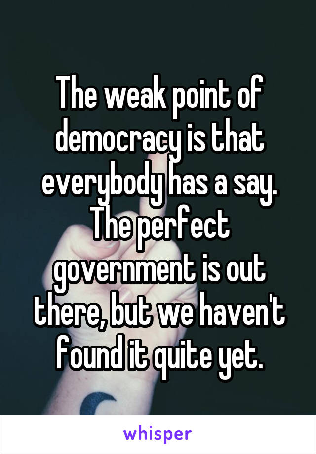 The weak point of democracy is that everybody has a say. The perfect government is out there, but we haven't found it quite yet.