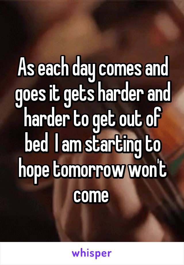 As each day comes and goes it gets harder and harder to get out of bed  I am starting to hope tomorrow won't come 