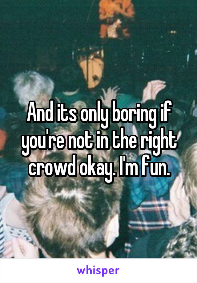 And its only boring if you're not in the right crowd okay. I'm fun.