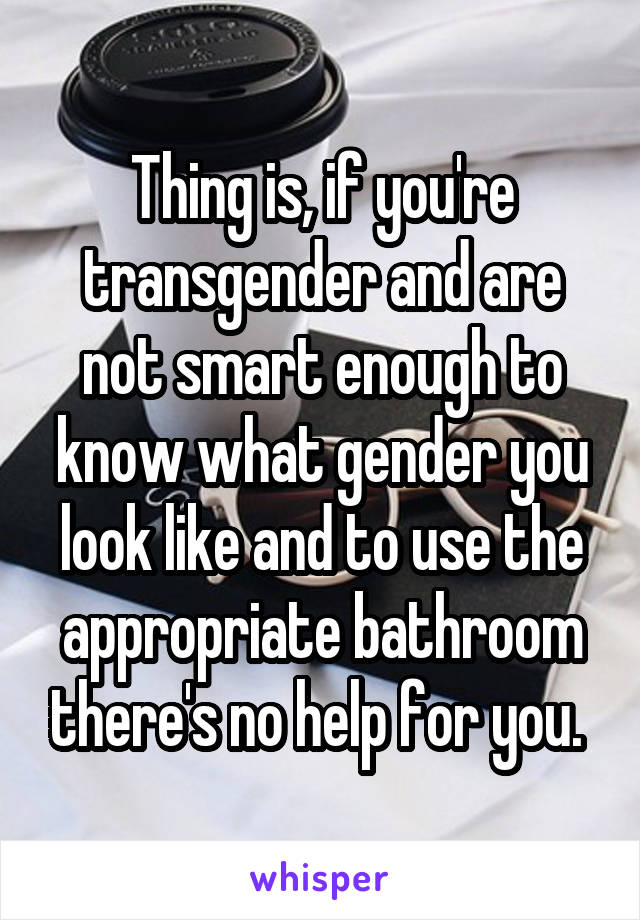 Thing is, if you're transgender and are not smart enough to know what gender you look like and to use the appropriate bathroom there's no help for you. 