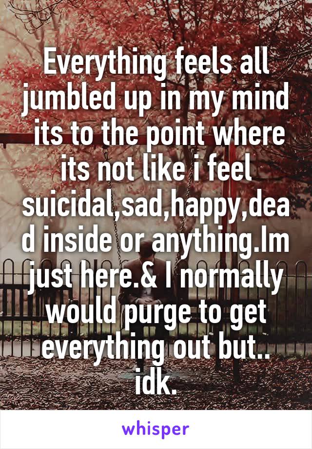 Everything feels all jumbled up in my mind  its to the point where its not like i feel suicidal,sad,happy,dead inside or anything.Im just here.& I normally would purge to get everything out but.. idk.