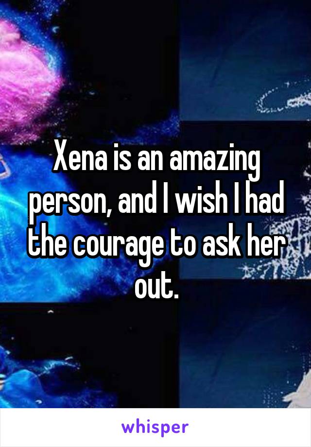 Xena is an amazing person, and I wish I had the courage to ask her out.