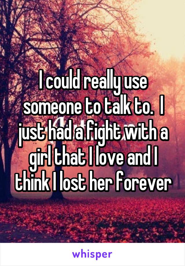 I could really use someone to talk to.  I just had a fight with a girl that I love and I think I lost her forever