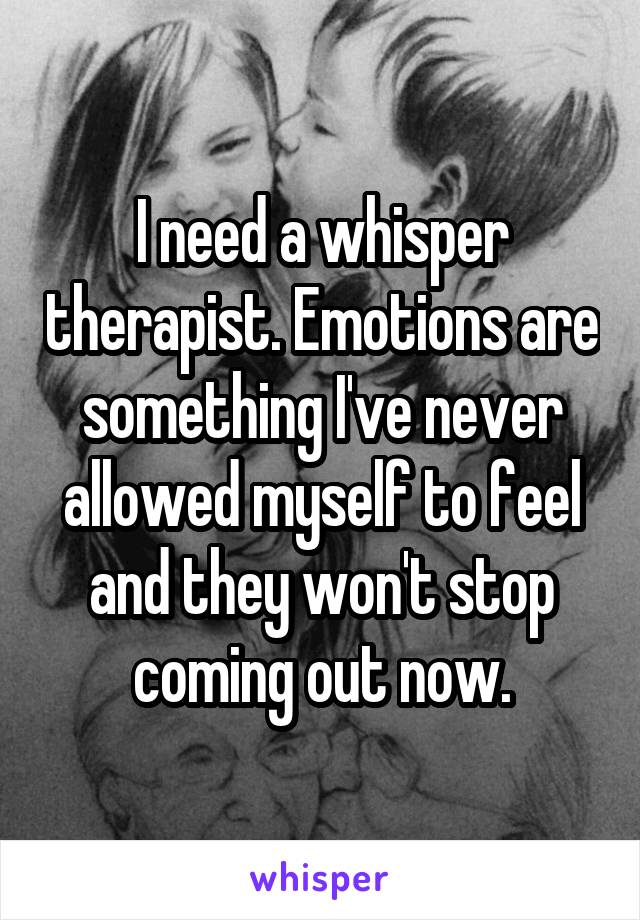I need a whisper therapist. Emotions are something I've never allowed myself to feel and they won't stop coming out now.