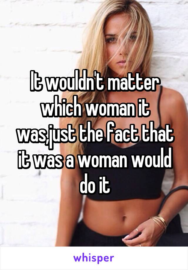 It wouldn't matter which woman it was,just the fact that it was a woman would do it