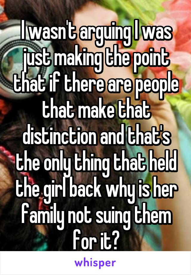 I wasn't arguing I was just making the point that if there are people that make that distinction and that's the only thing that held the girl back why is her family not suing them for it?